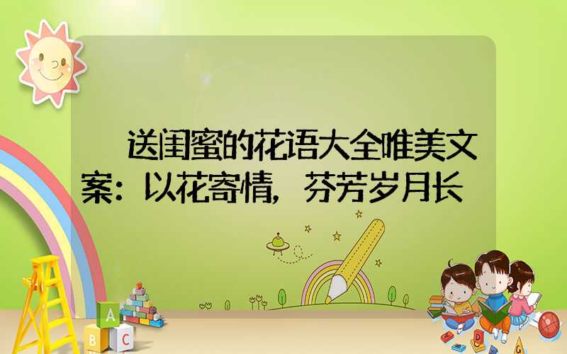  送闺蜜的花语大全唯美文案：以花寄情，芬芳岁月长